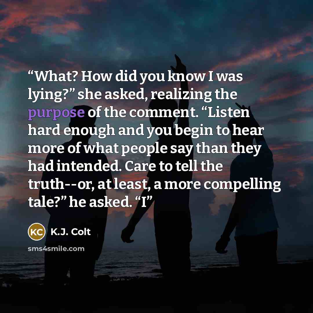“What? How did you know I was lying?” she asked, realizing the purpose of the comment. “Listen hard enough and you begin to hear more of what people say than they had intended. Care to tell the truth--or, at least, a more compelling tale?” he asked. “I” quote by K.J. Colt