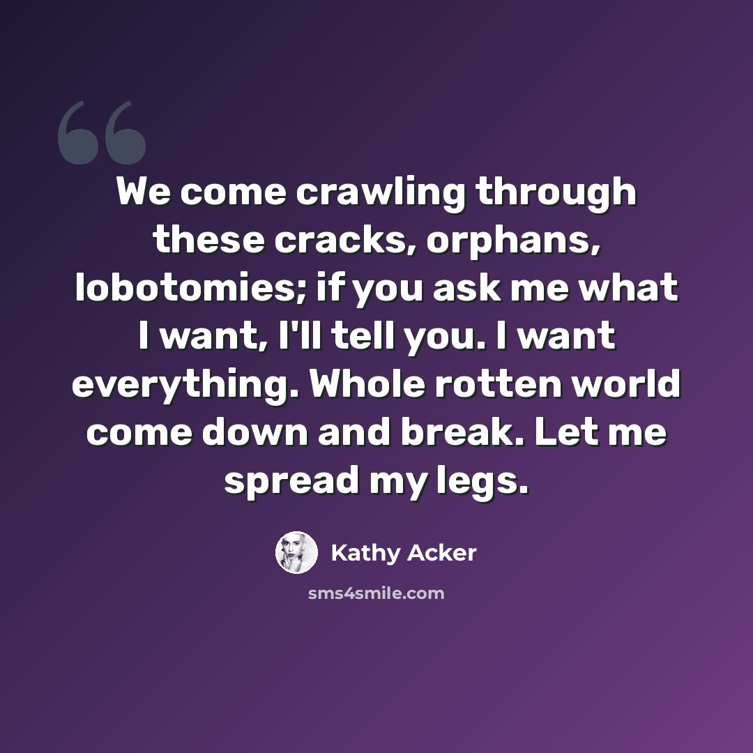 “We come crawling through these cracks, orphans, lobotomies; if you ask me what I want, I'll tell you. I want everything. Whole rotten world come down and break. Let me spread my legs.” quote by Kathy Acker