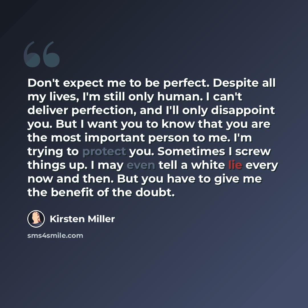 “Don't expect me to be perfect. Despite all my lives, I'm still only human. I can't deliver perfection, and I'll only disappoint you. But I want you to know that you are the most important person to me. I'm trying to protect you. Sometimes I screw things up. I may even tell a white lie every now…” quote by Kirsten Miller