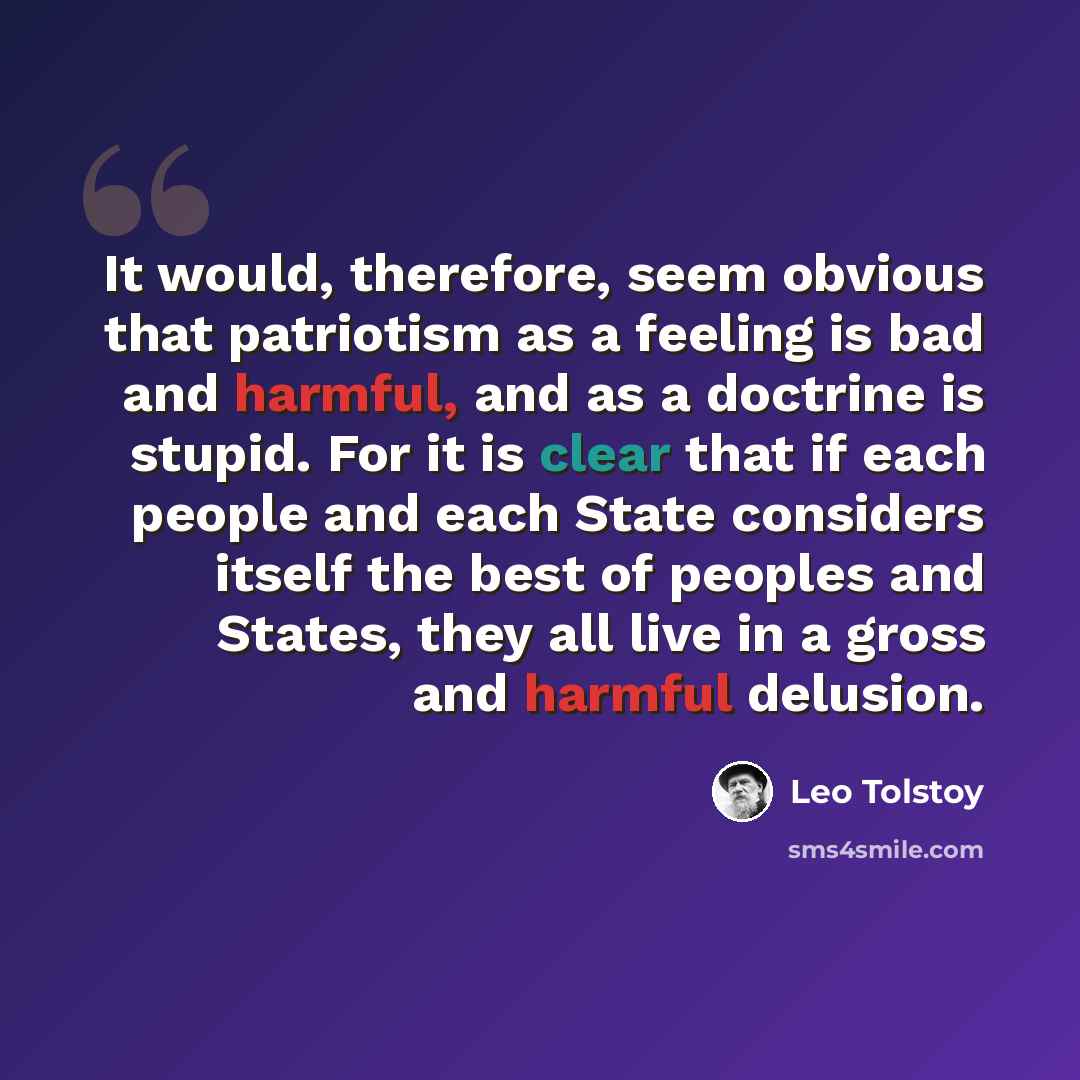 “It would, therefore, seem obvious that patriotism as a feeling is bad and harmful, and as a doctrine is stupid. For it is clear that if each people and each State considers itself the best of peoples and States, they all live in a gross and harmful delusion.” quote by Leo Tolstoy