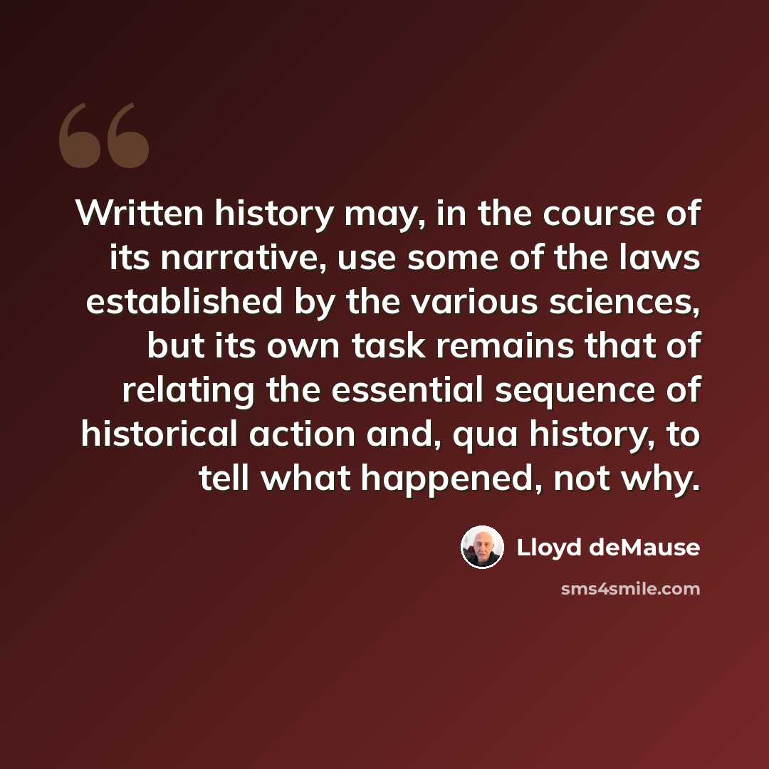 “Written history may, in the course of its narrative, use some of the laws established by the various sciences, but its own task remains that of relating the essential sequence of historical action and, qua history, to tell what happened, not why.” quote by Lloyd deMause