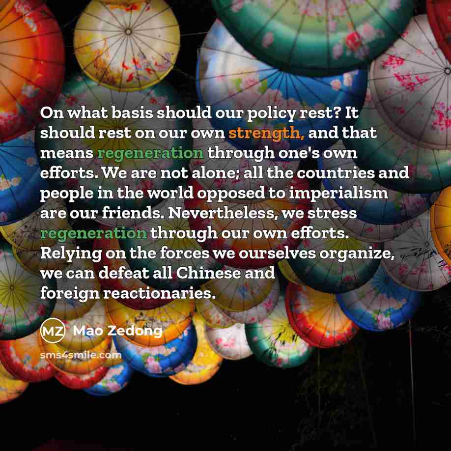 “On what basis should our policy rest? It should rest on our own strength, and that means regeneration through one's own efforts. We are not alone; all the countries and people in the world opposed to imperialism are our friends. Nevertheless, we stress regeneration through our own efforts. Relying…” quote by Mao Zedong