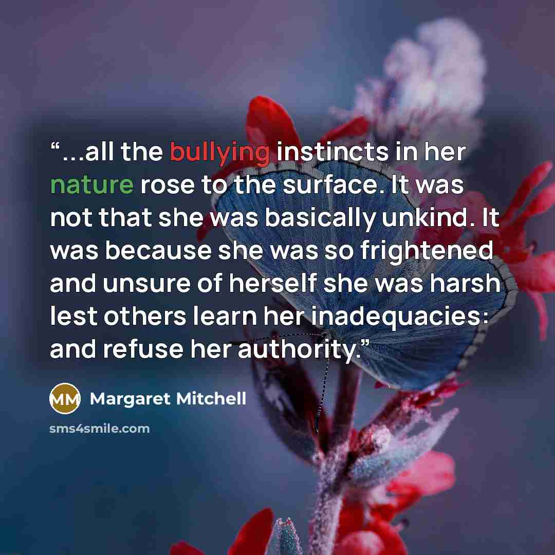 “...all the bullying instincts in her nature rose to the surface. It was not that she was basically unkind. It was because she was so frightened and unsure of herself she was harsh lest others learn her inadequacies: and refuse her authority.” quote by Margaret Mitchell