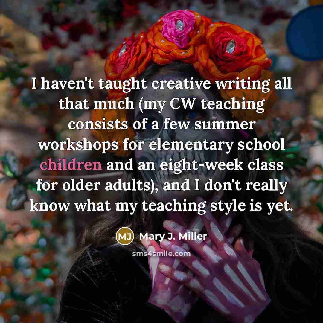 “I haven't taught creative writing all that much (my CW teaching consists of a few summer workshops for elementary school children and an eight-week class for older adults), and I don't really know what my teaching style is yet.” quote by Mary J. Miller