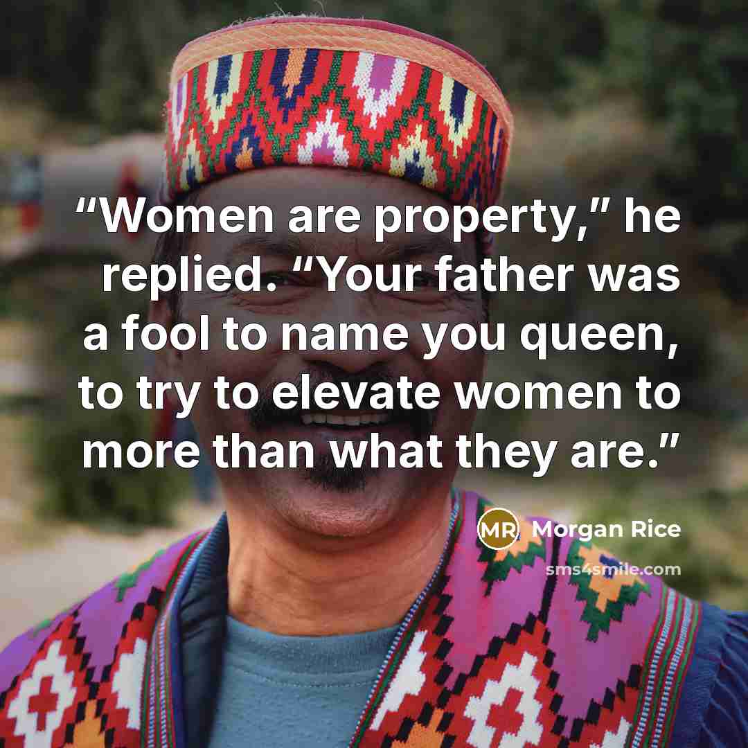 “Women are property,” he replied. “Your father was a fool to name you queen, to try to elevate women to more than what they are.” quote by Morgan Rice