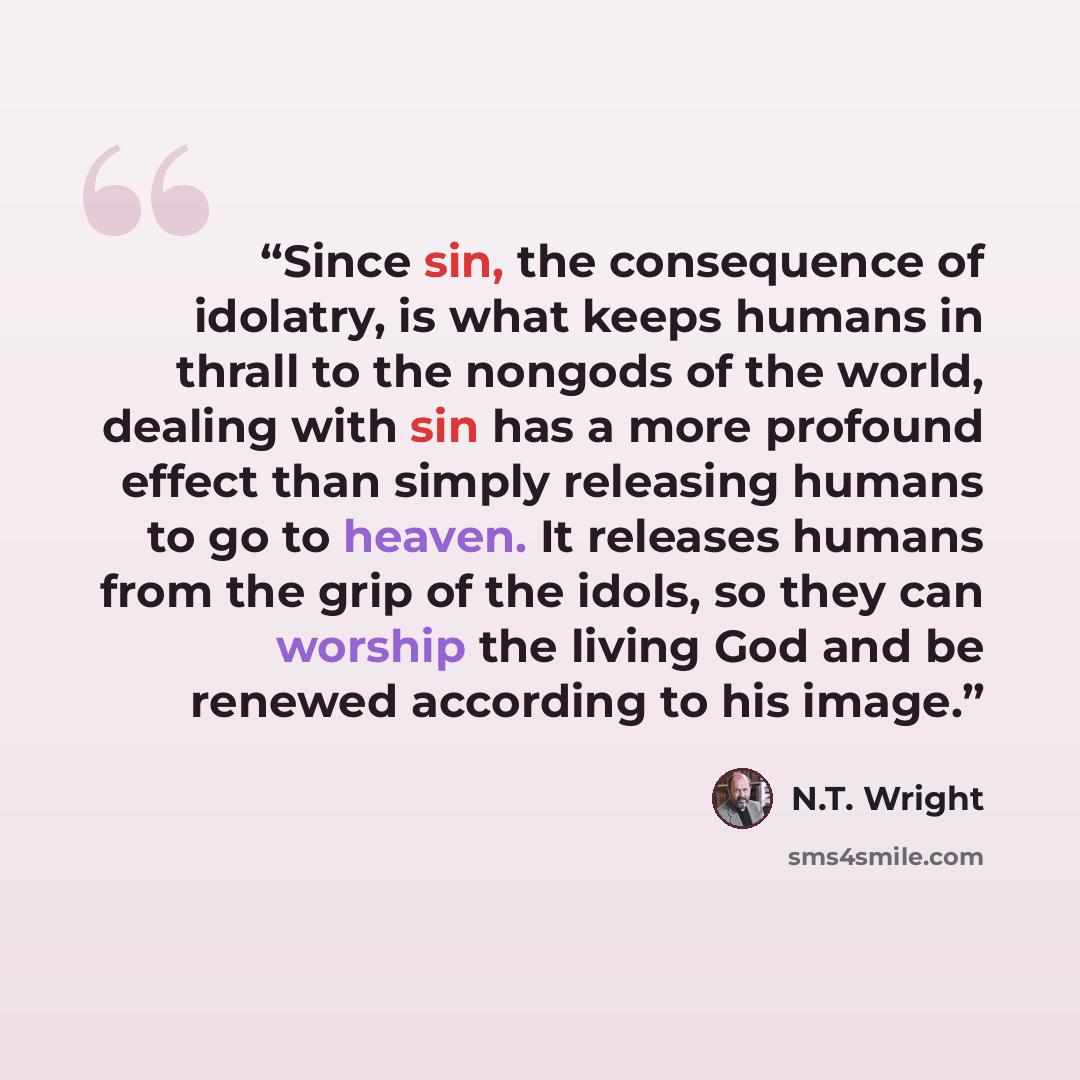 “Since sin, the consequence of idolatry, is what keeps humans in thrall to the nongods of the world, dealing with sin has a more profound effect than simply releasing humans to go to heaven. It releases humans from the grip of the idols, so they can worship the living God and be renewed according…” quote by N.T. Wright
