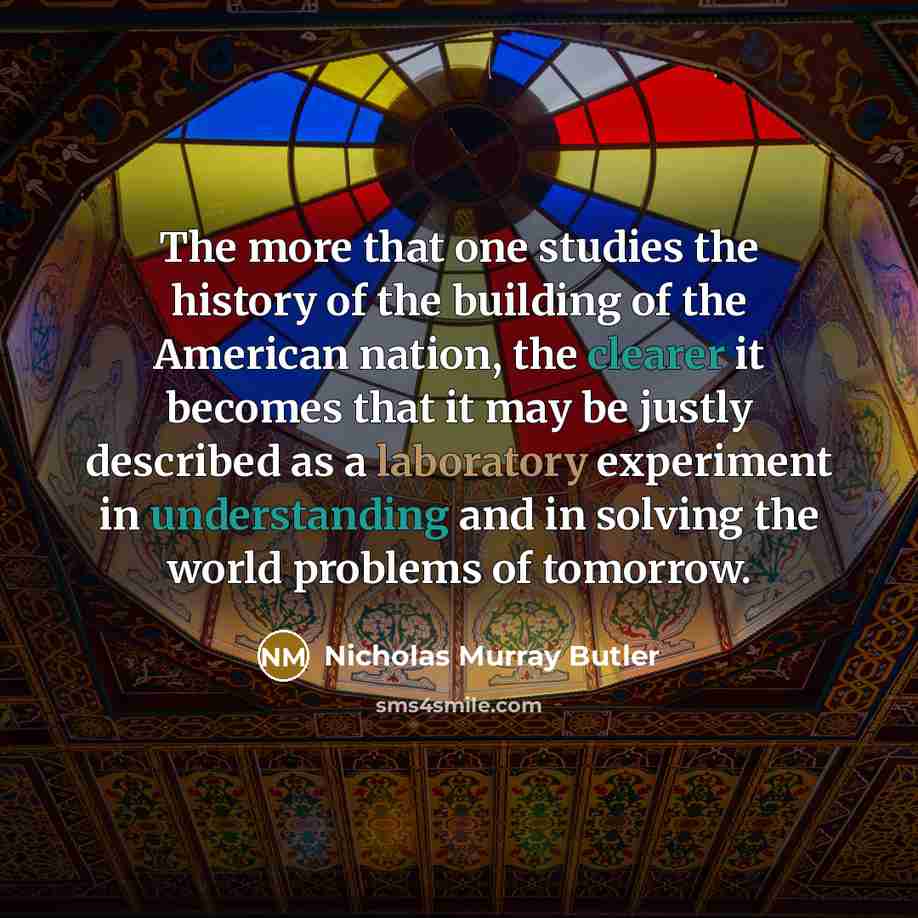 “The more that one studies the history of the building of the American nation, the clearer it becomes that it may be justly described as a laboratory experiment in understanding and in solving the world problems of tomorrow.” quote by Nicholas Murray Butler