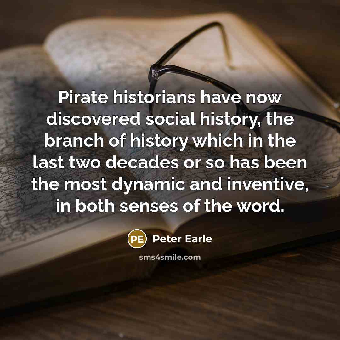 “Pirate historians have now discovered social history, the branch of history which in the last two decades or so has been the most dynamic and inventive, in both senses of the word.” quote by Peter Earle