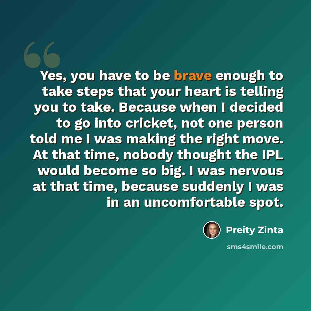 “Yes, you have to be brave enough to take steps that your heart is telling you to take. Because when I decided to go into cricket, not one person told me I was making the right move. At that time, nobody thought the IPL would become so big. I was nervous at that time, because suddenly I was in an…” quote by Preity Zinta