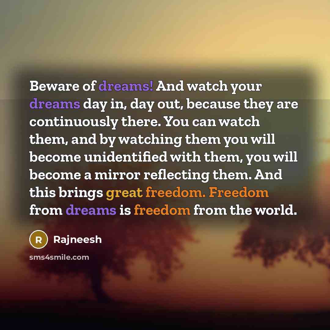 “Beware of dreams! And watch your dreams day in, day out, because they are continuously there. You can watch them, and by watching them you will become unidentified with them, you will become a mirror reflecting them. And this brings great freedom. Freedom from dreams is freedom from the world.” quote by Rajneesh