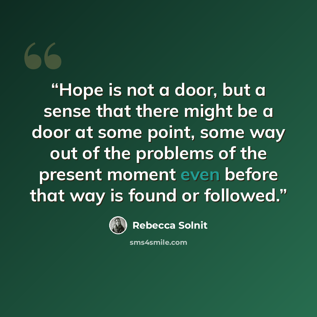 “Hope is not a door, but a sense that there might be a door at some point, some way out of the problems of the present moment even before that way is found or followed.” quote by Rebecca Solnit