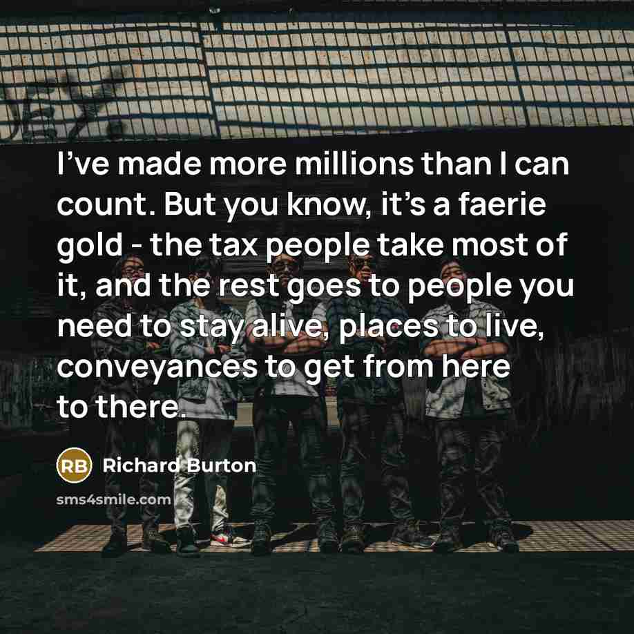 “I've made more millions than I can count. But you know, it's a faerie gold - the tax people take most of it, and the rest goes to people you need to stay alive, places to live, conveyances to get from here to there.” quote by Richard Burton