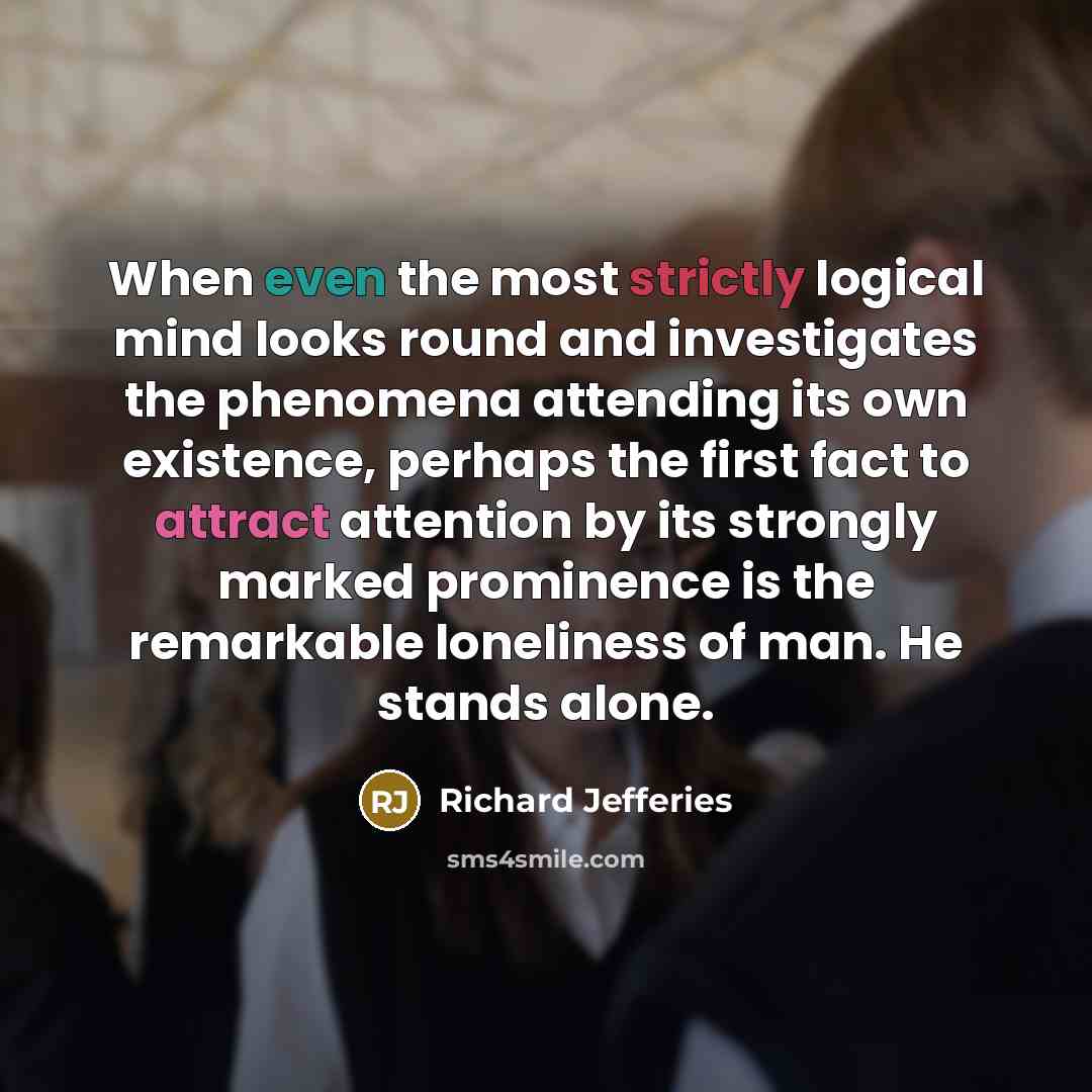 “When even the most strictly logical mind looks round and investigates the phenomena attending its own existence, perhaps the first fact to attract attention by its strongly marked prominence is the remarkable loneliness of man. He stands alone.” quote by Richard Jefferies