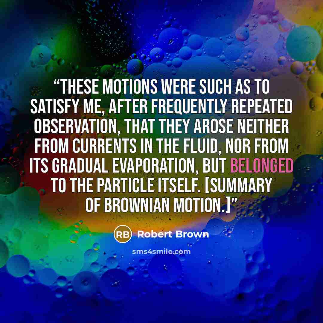 “These motions were such as to satisfy me, after frequently repeated observation, that they arose neither from currents in the fluid, nor from its gradual evaporation, but belonged to the particle itself. [Summary of Brownian motion.]” quote by Robert Brown