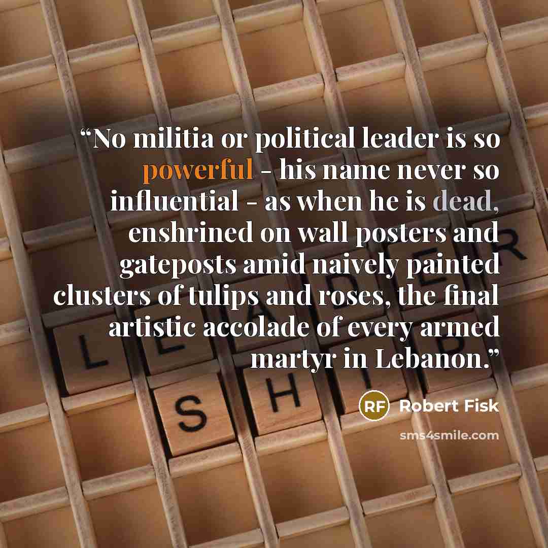 “No militia or political leader is so powerful - his name never so influential - as when he is dead, enshrined on wall posters and gateposts amid naively painted clusters of tulips and roses, the final artistic accolade of every armed martyr in Lebanon.” quote by Robert Fisk