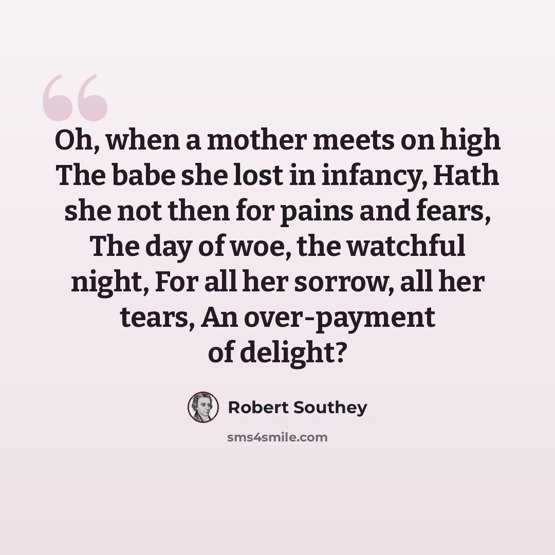 “Oh, when a mother meets on high The babe she lost in infancy, Hath she not then for pains and fears, The day of woe, the watchful night, For all her sorrow, all her tears, An over-payment of delight?” quote by Robert Southey