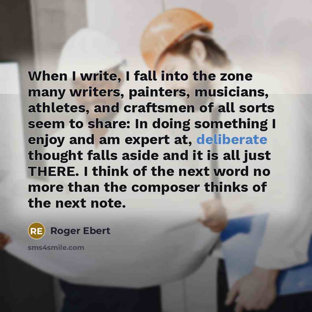 “When I write, I fall into the zone many writers, painters, musicians, athletes, and craftsmen of all sorts seem to share: In doing something I enjoy and am expert at, deliberate thought falls aside and it is all just THERE. I think of the next word no more than the composer thinks of the next note.” quote by Roger Ebert