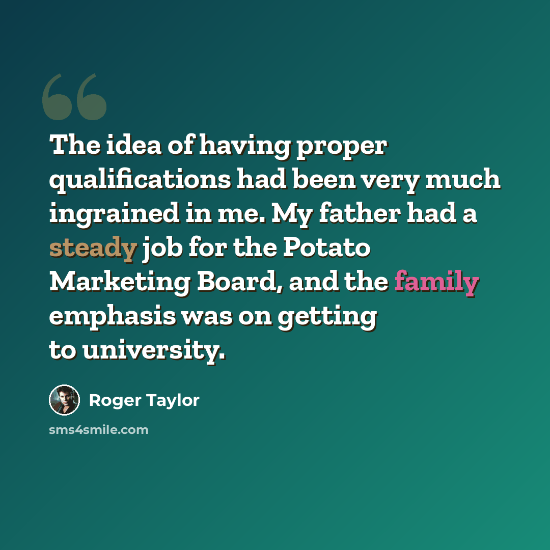 “The idea of having proper qualifications had been very much ingrained in me. My father had a steady job for the Potato Marketing Board, and the family emphasis was on getting to university.” quote by Roger Taylor