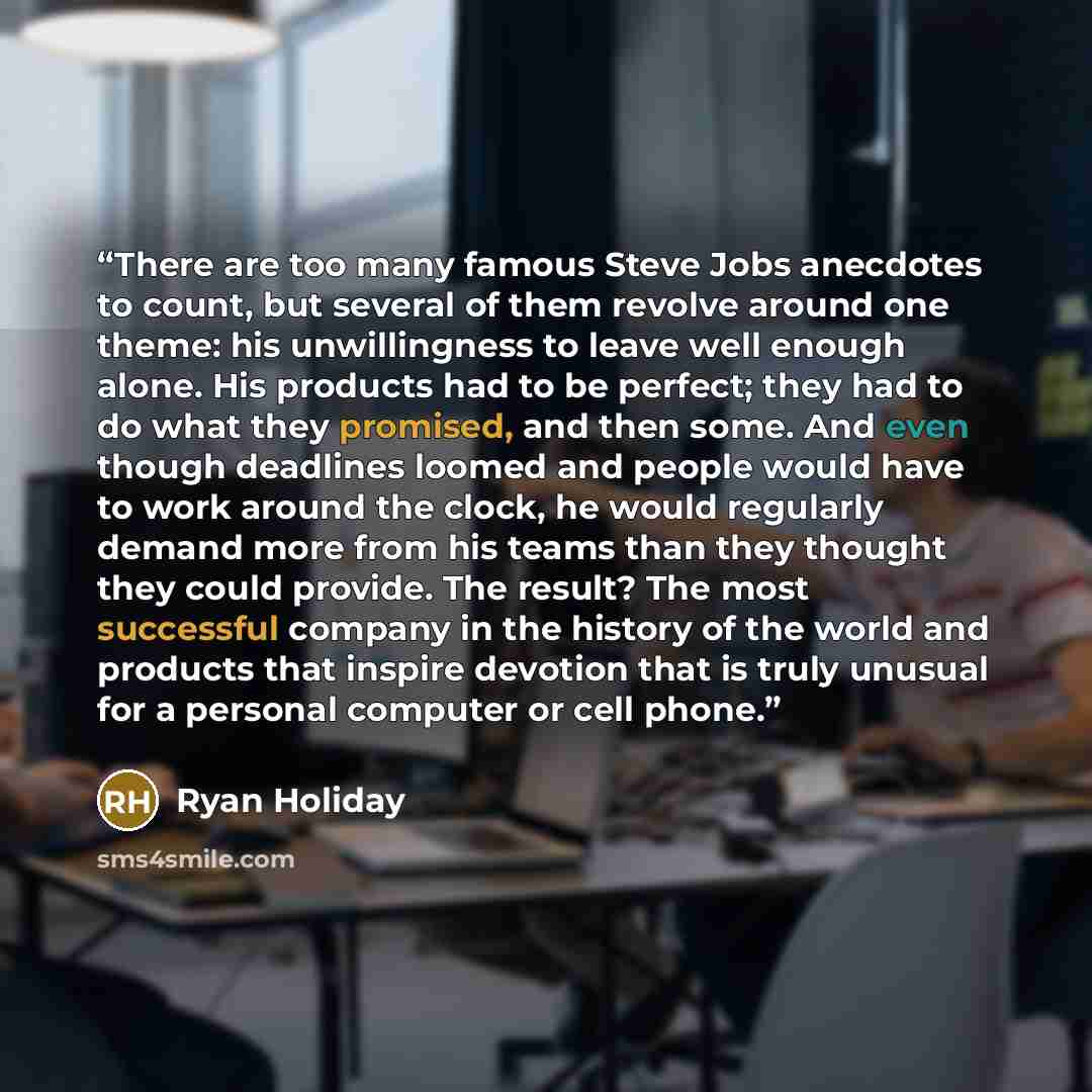 “There are too many famous Steve Jobs anecdotes to count, but several of them revolve around one theme: his unwillingness to leave well enough alone. His products had to be perfect; they had to do what they promised, and then some. And even though deadlines loomed and people would have to work…” quote by Ryan Holiday