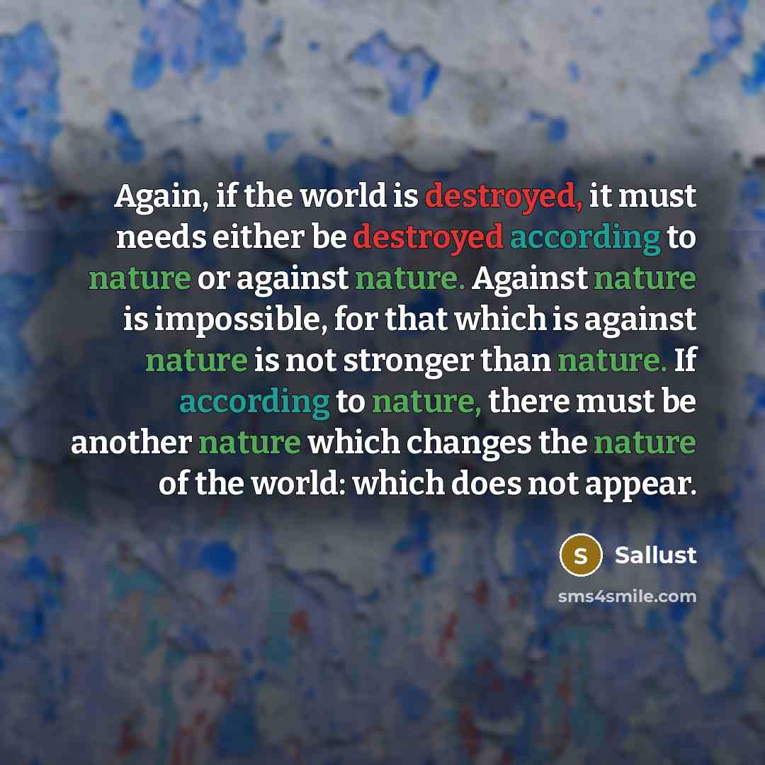 “Again, if the world is destroyed, it must needs either be destroyed according to nature or against nature. Against nature is impossible, for that which is against nature is not stronger than nature. If according to nature, there must be another nature which changes the nature of the world: which…” quote by Sallust