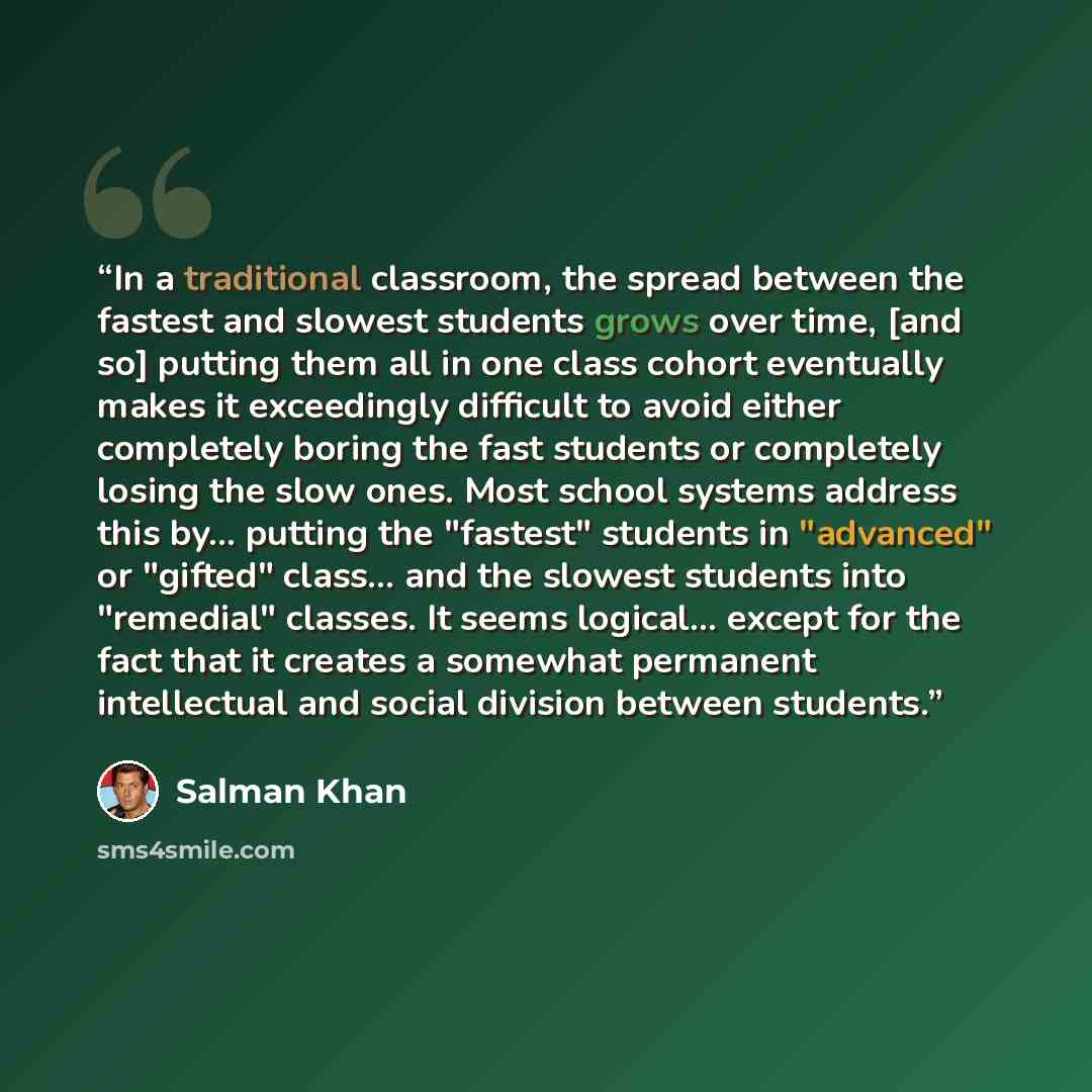 “In a traditional classroom, the spread between the fastest and slowest students grows over time, [and so] putting them all in one class cohort eventually makes it exceedingly difficult to avoid either completely boring the fast students or completely losing the slow ones. Most school systems…” quote by Salman Khan