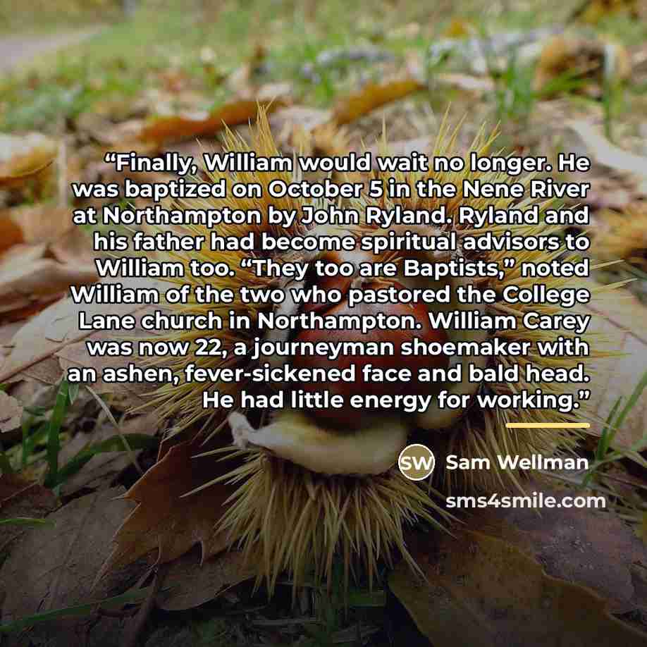 “Finally, William would wait no longer. He was baptized on October 5 in the Nene River at Northampton by John Ryland. Ryland and his father had become spiritual advisors to William too. “They too are Baptists,” noted William of the two who pastored the College Lane church in Northampton. William…” quote by Sam Wellman