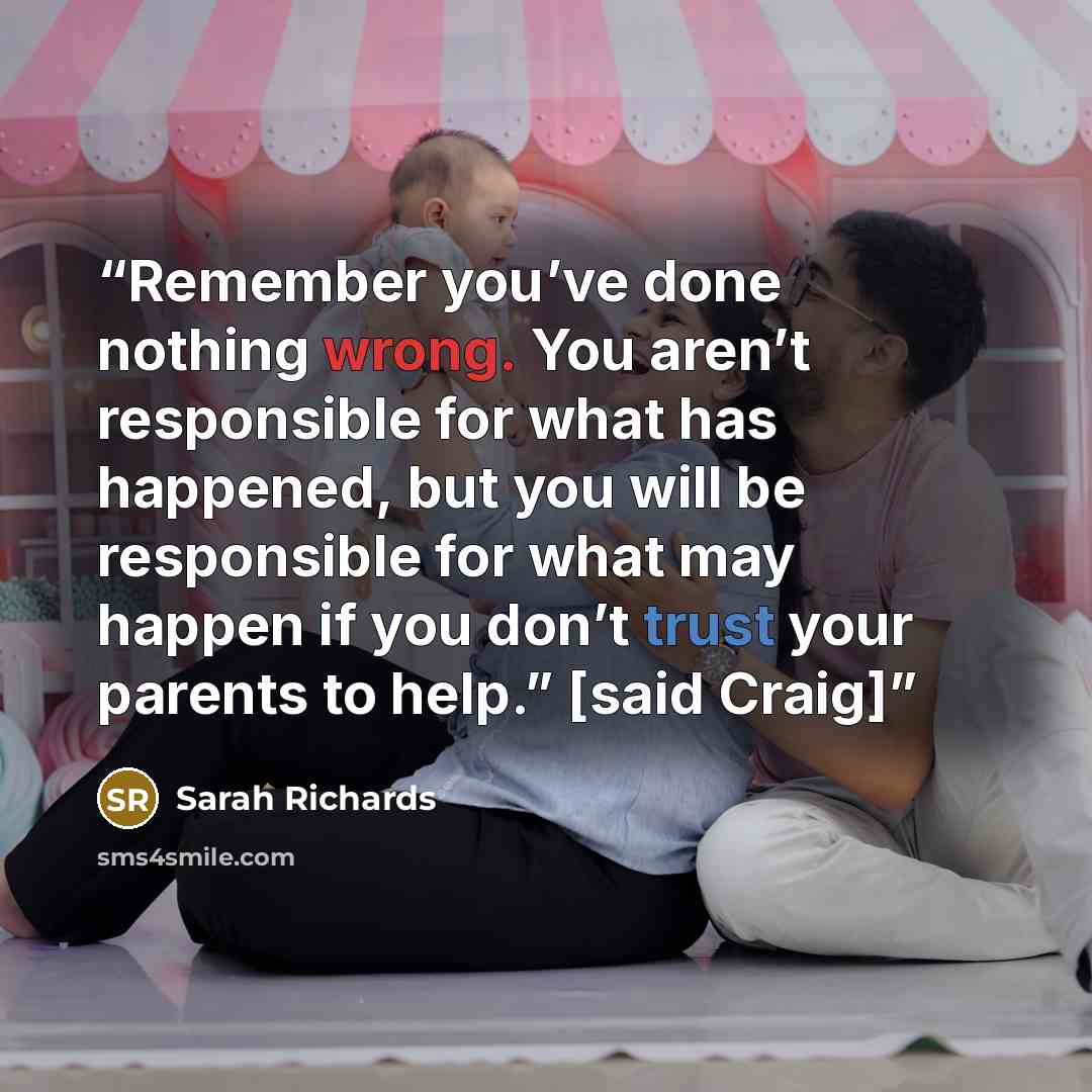 “Remember you’ve done nothing wrong. You aren’t responsible for what has happened, but you will be responsible for what may happen if you don’t trust your parents to help.” [said Craig]” quote by Sarah Richards
