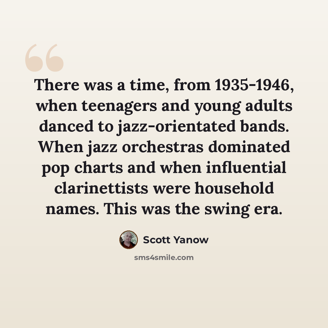“There was a time, from 1935-1946, when teenagers and young adults danced to jazz-orientated bands. When jazz orchestras dominated pop charts and when influential clarinettists were household names. This was the swing era.” quote by Scott Yanow