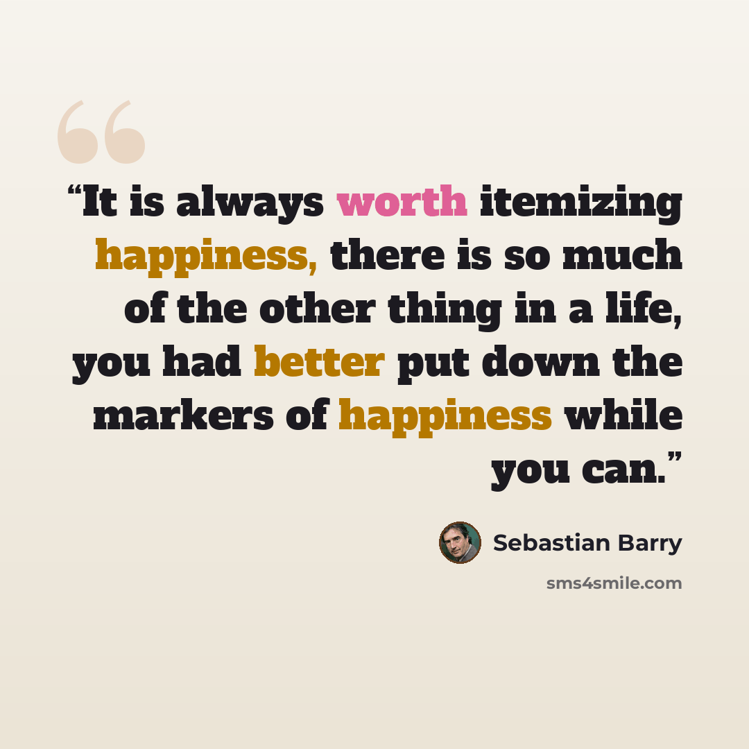 “It is always worth itemizing happiness, there is so much of the other thing in a life, you had better put down the markers of happiness while you can.” quote by Sebastian Barry