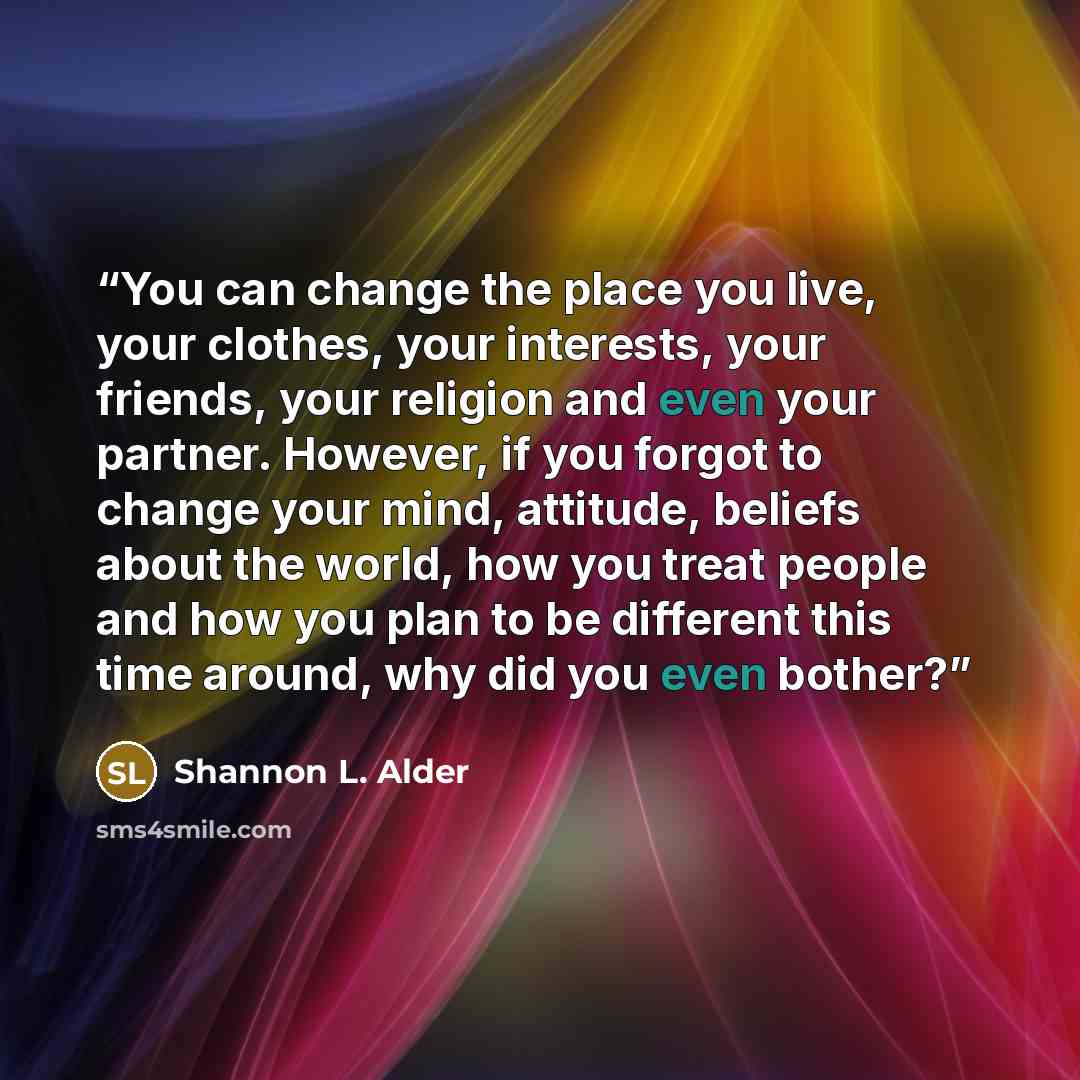 “You can change the place you live, your clothes, your interests, your friends, your religion and even your partner. However, if you forgot to change your mind, attitude, beliefs about the world, how you treat people and how you plan to be different this time around, why did you even bother?” quote by Shannon L. Alder