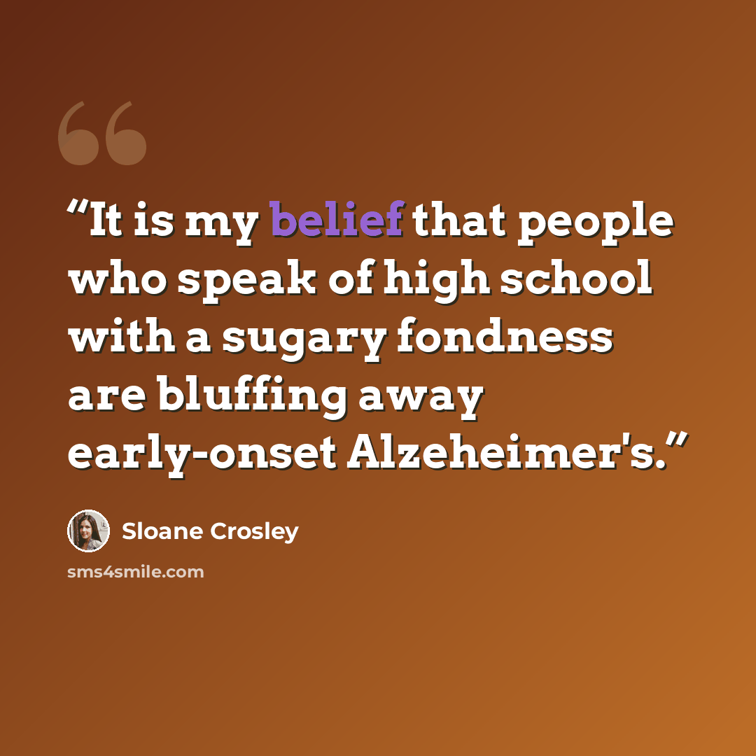 “It is my belief that people who speak of high school with a sugary fondness are bluffing away early-onset Alzeheimer's.” quote by Sloane Crosley