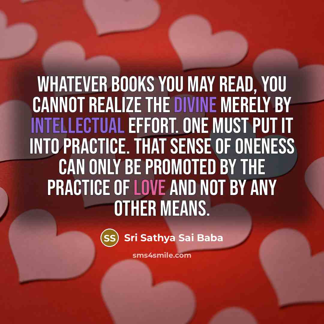 “Whatever books you may read, you cannot realize the Divine merely by intellectual effort. One must put it into practice. That sense of oneness can only be promoted by the practice of love and not by any other means.” quote by Sri Sathya Sai Baba
