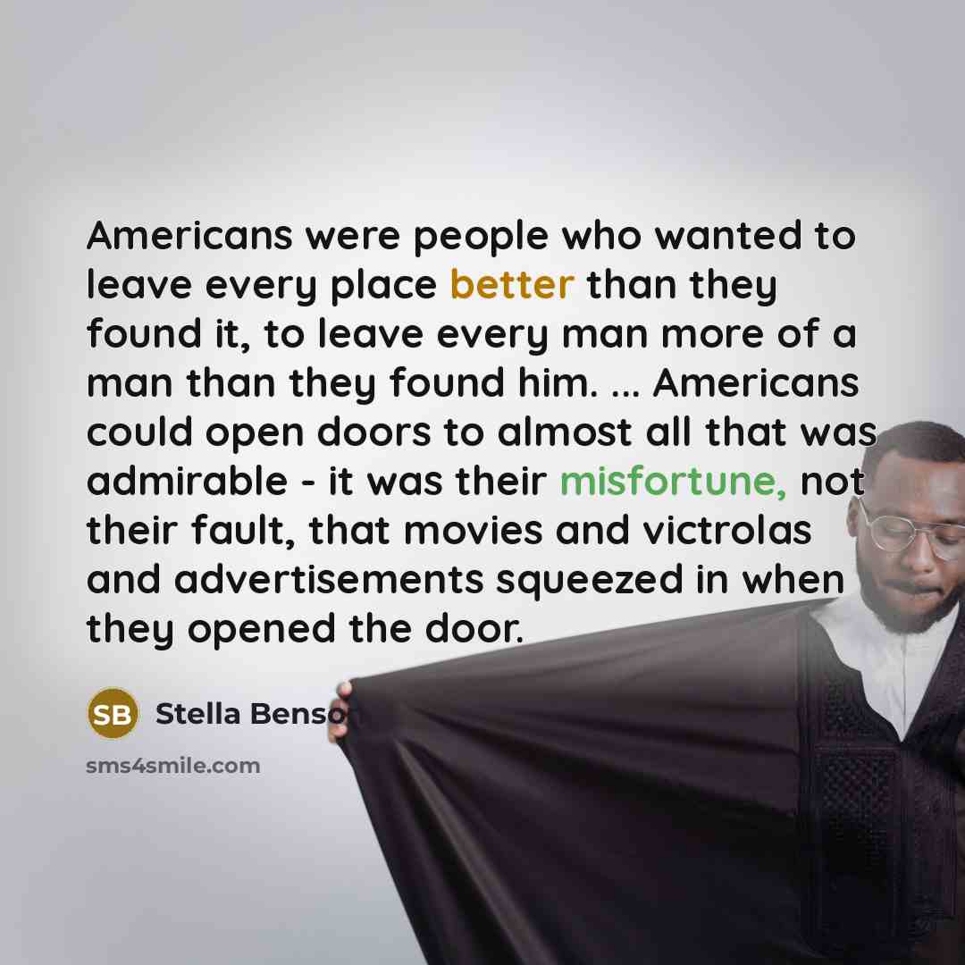 “Americans were people who wanted to leave every place better than they found it, to leave every man more of a man than they found him. ... Americans could open doors to almost all that was admirable - it was their misfortune, not their fault, that movies and victrolas and advertisements squeezed…” quote by Stella Benson