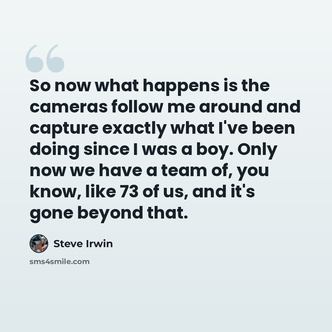 “So now what happens is the cameras follow me around and capture exactly what I've been doing since I was a boy. Only now we have a team of, you know, like 73 of us, and it's gone beyond that.” quote by Steve Irwin