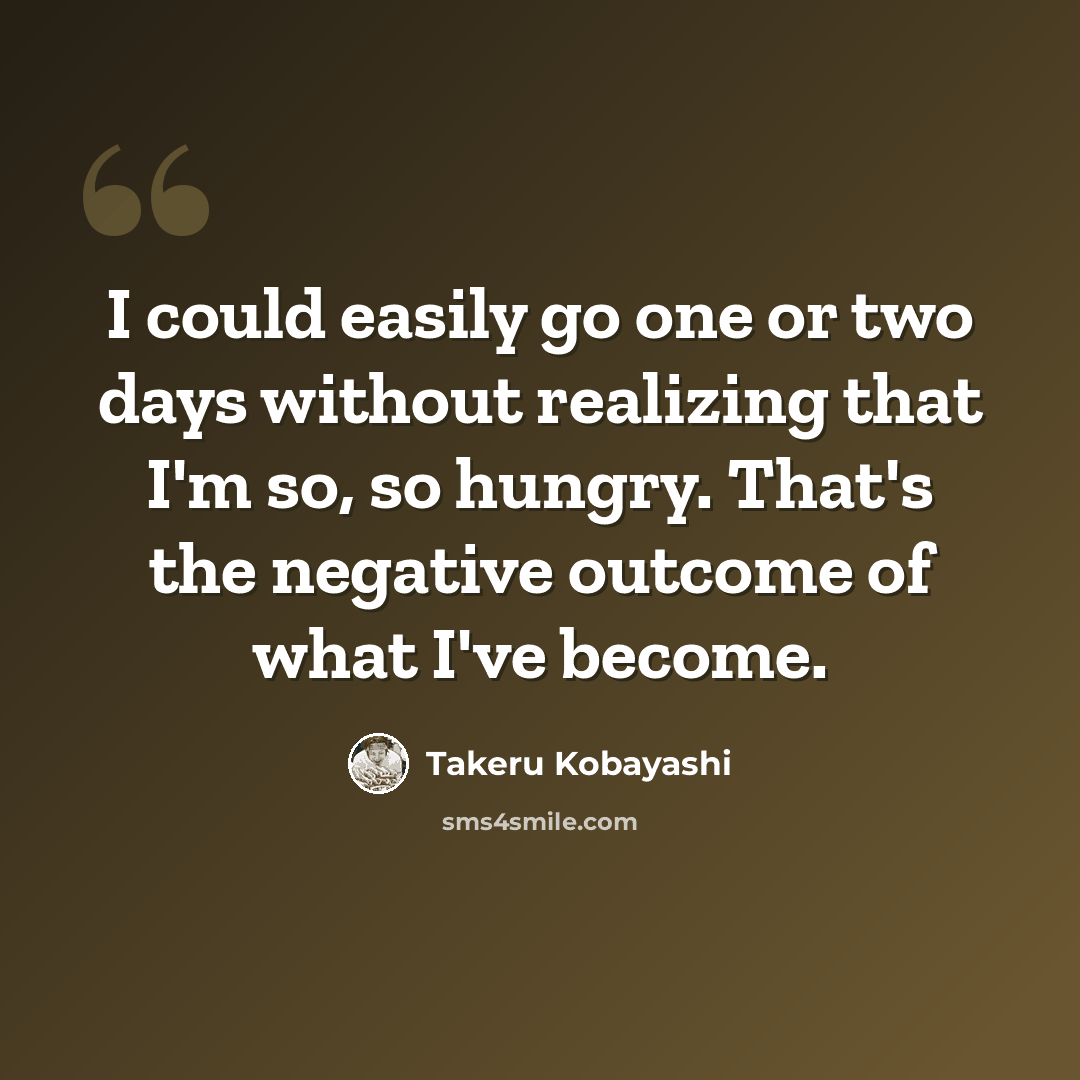 “I could easily go one or two days without realizing that I'm so, so hungry. That's the negative outcome of what I've become.” quote by Takeru Kobayashi