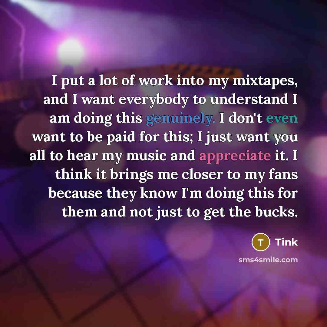“I put a lot of work into my mixtapes, and I want everybody to understand I am doing this genuinely. I don't even want to be paid for this; I just want you all to hear my music and appreciate it. I think it brings me closer to my fans because they know I'm doing this for them and not just to get…” quote by Tink