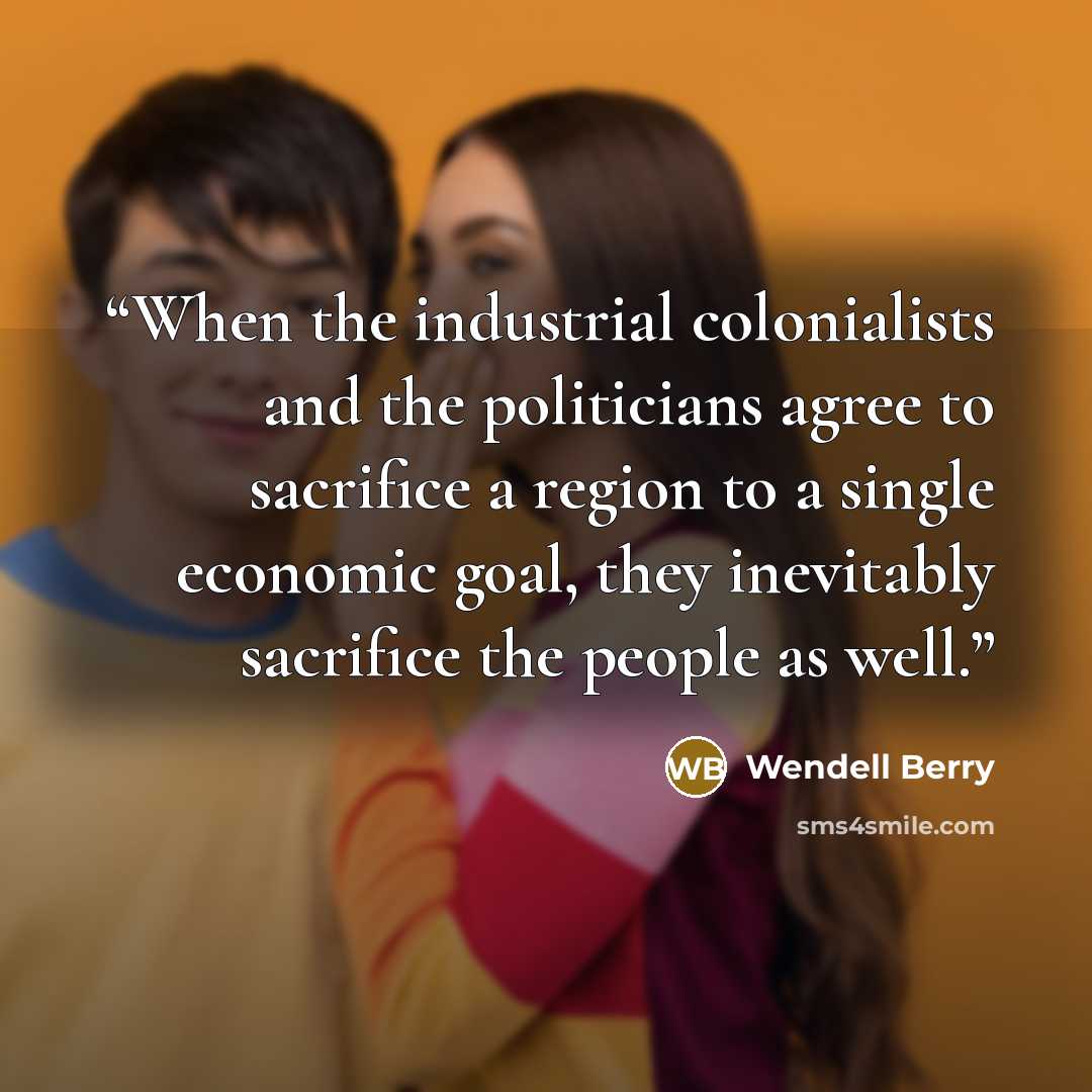 “When the industrial colonialists and the politicians agree to sacrifice a region to a single economic goal, they inevitably sacrifice the people as well.” quote by Wendell Berry
