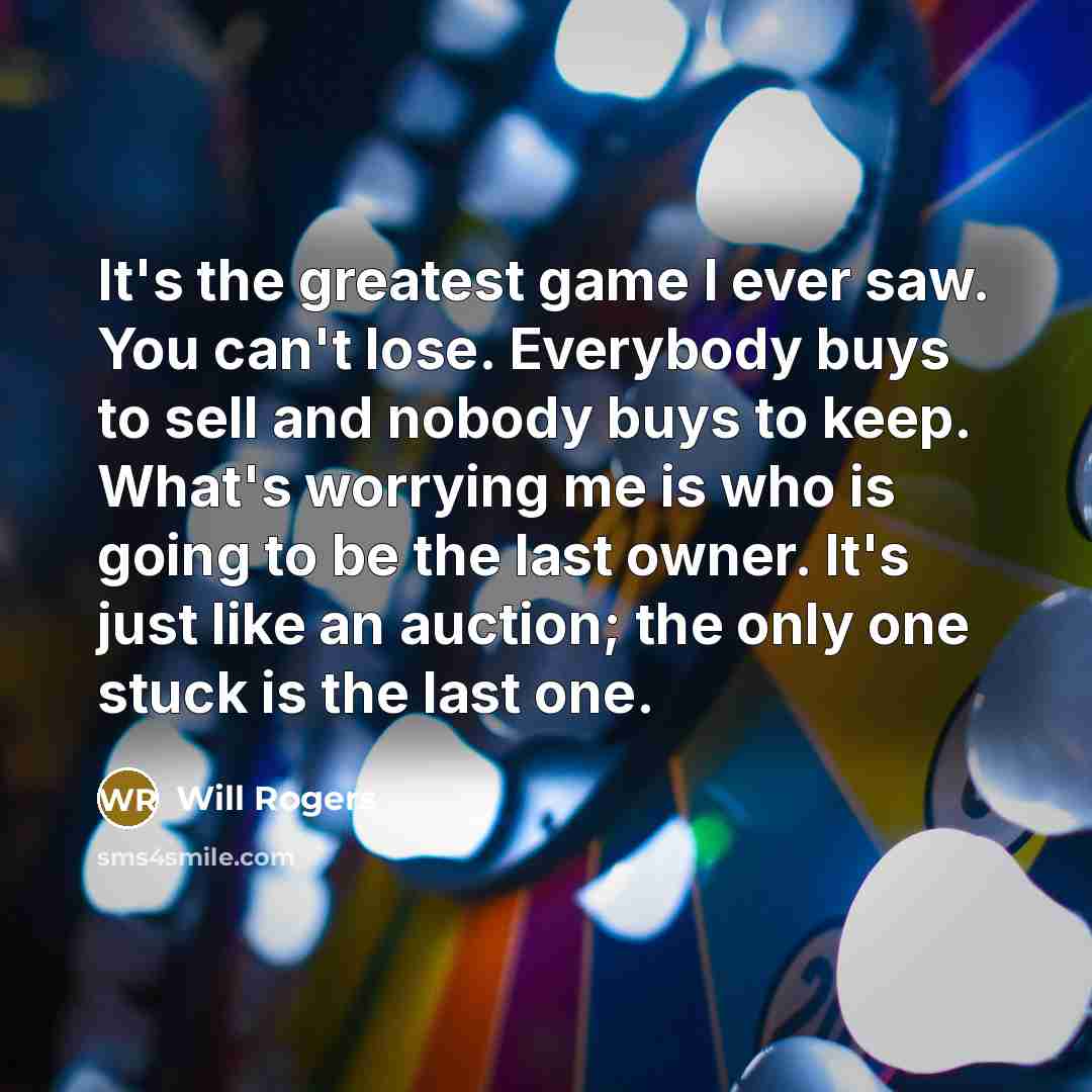 “It's the greatest game I ever saw. You can't lose. Everybody buys to sell and nobody buys to keep. What's worrying me is who is going to be the last owner. It's just like an auction; the only one stuck is the last one.” quote by Will Rogers