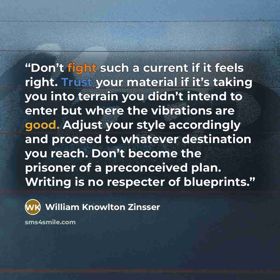 “Don’t fight such a current if it feels right. Trust your material if it’s taking you into terrain you didn’t intend to enter but where the vibrations are good. Adjust your style accordingly and proceed to whatever destination you reach. Don’t become the prisoner of a preconceived plan. Writing is…” quote by William Knowlton Zinsser