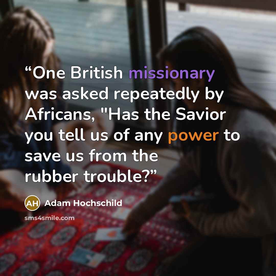 “One British missionary was asked repeatedly by Africans, "Has the Savior you tell us of any power to save us from the rubber trouble?” quote by Adam Hochschild