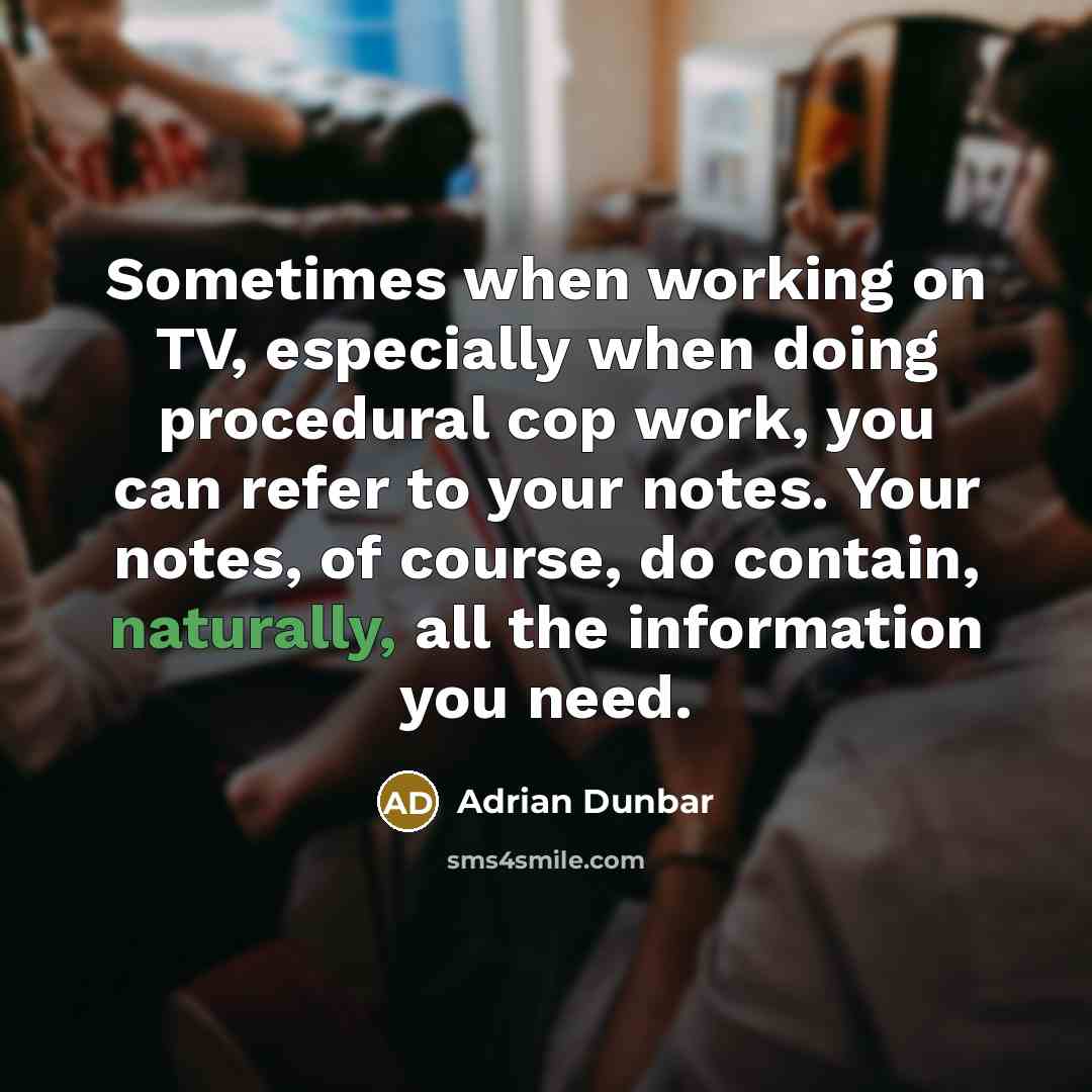 “Sometimes when working on TV, especially when doing procedural cop work, you can refer to your notes. Your notes, of course, do contain, naturally, all the information you need.” quote by Adrian Dunbar