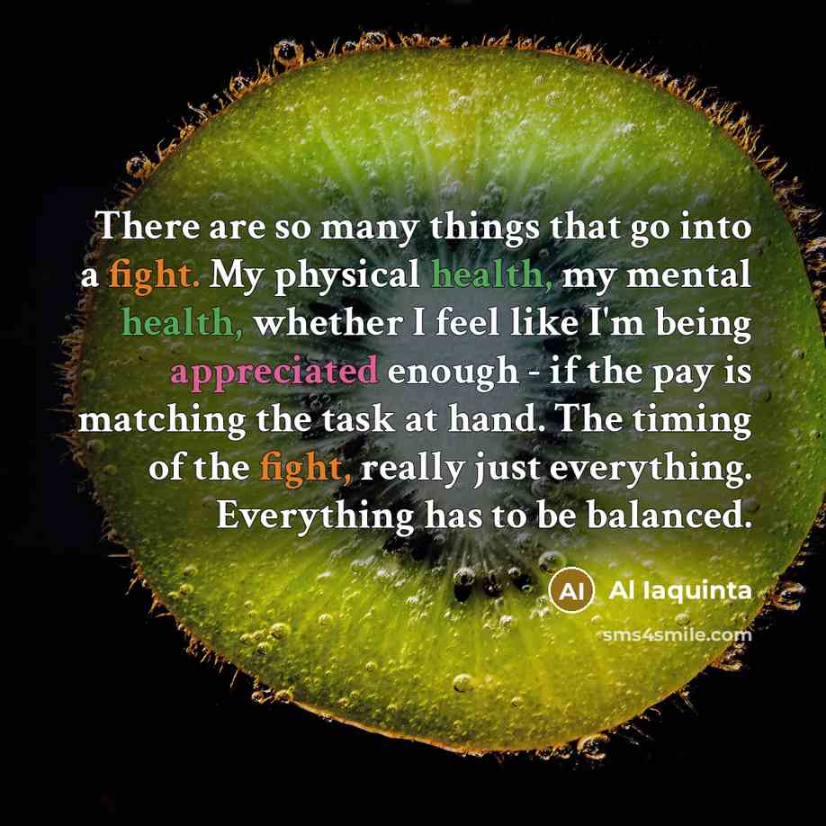 “There are so many things that go into a fight. My physical health, my mental health, whether I feel like I'm being appreciated enough - if the pay is matching the task at hand. The timing of the fight, really just everything. Everything has to be balanced.” quote by Al Iaquinta