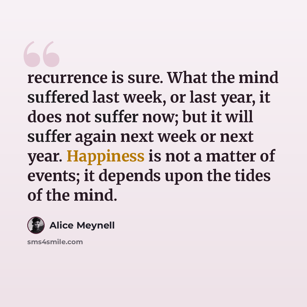 “recurrence is sure. What the mind suffered last week, or last year, it does not suffer now; but it will suffer again next week or next year. Happiness is not a matter of events; it depends upon the tides of the mind.” quote by Alice Meynell