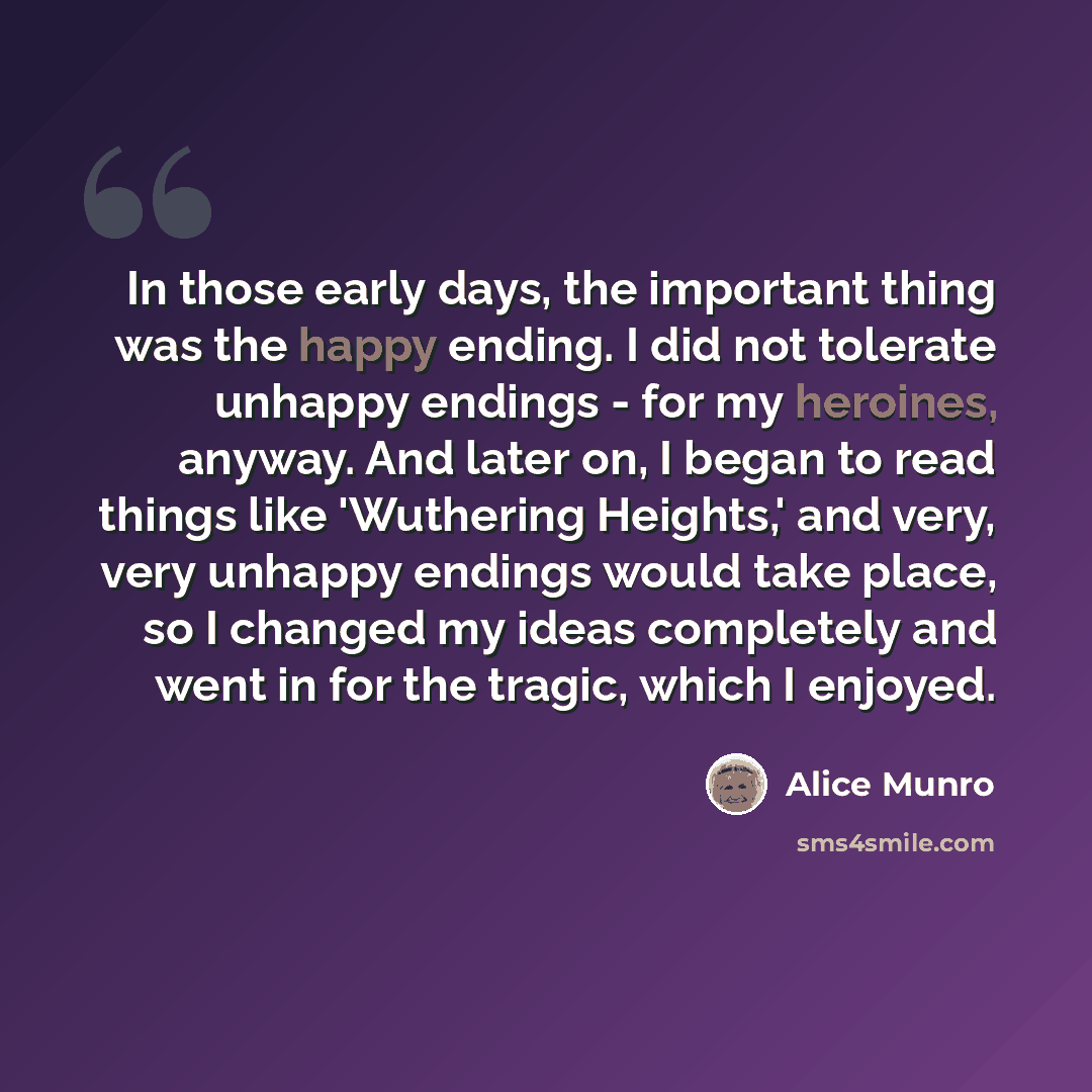 “In those early days, the important thing was the happy ending. I did not tolerate unhappy endings - for my heroines, anyway. And later on, I began to read things like 'Wuthering Heights,' and very, very unhappy endings would take place, so I changed my ideas completely and went in for the tragic…” quote by Alice Munro