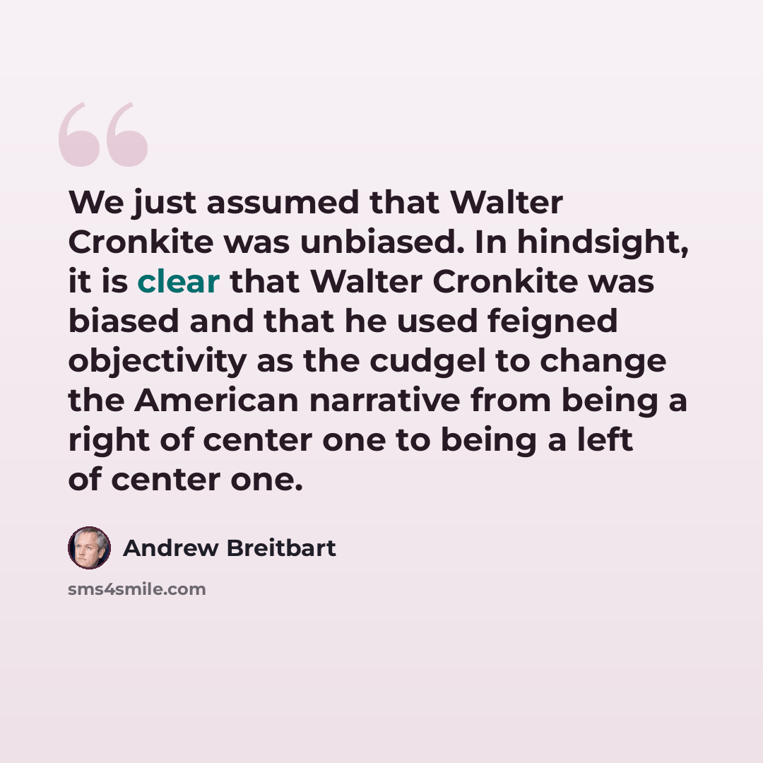 “We just assumed that Walter Cronkite was unbiased. In hindsight, it is clear that Walter Cronkite was biased and that he used feigned objectivity as the cudgel to change the American narrative from being a right of center one to being a left of center one.” quote by Andrew Breitbart