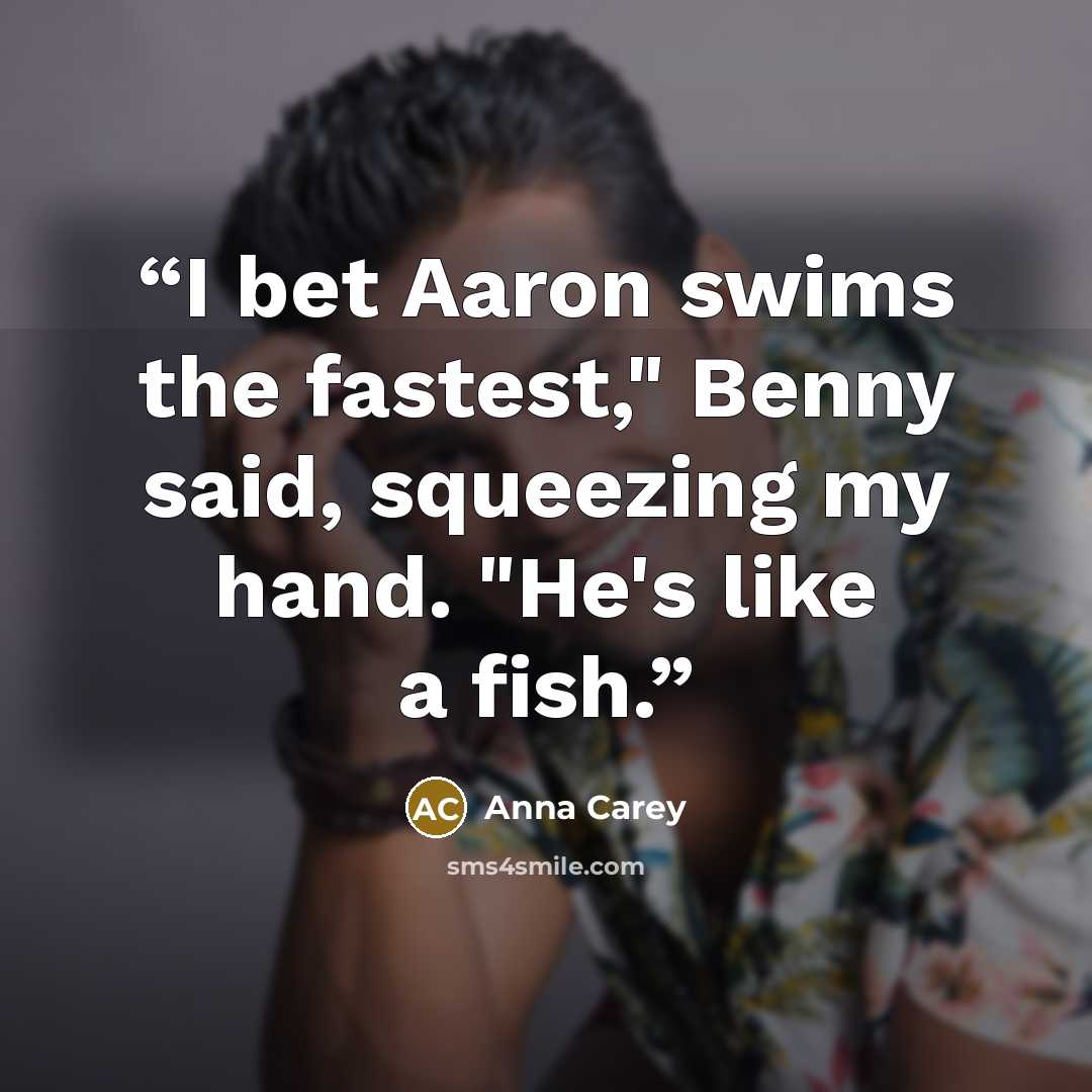 “I bet Aaron swims the fastest," Benny said, squeezing my hand. "He's like a fish.” quote by Anna Carey