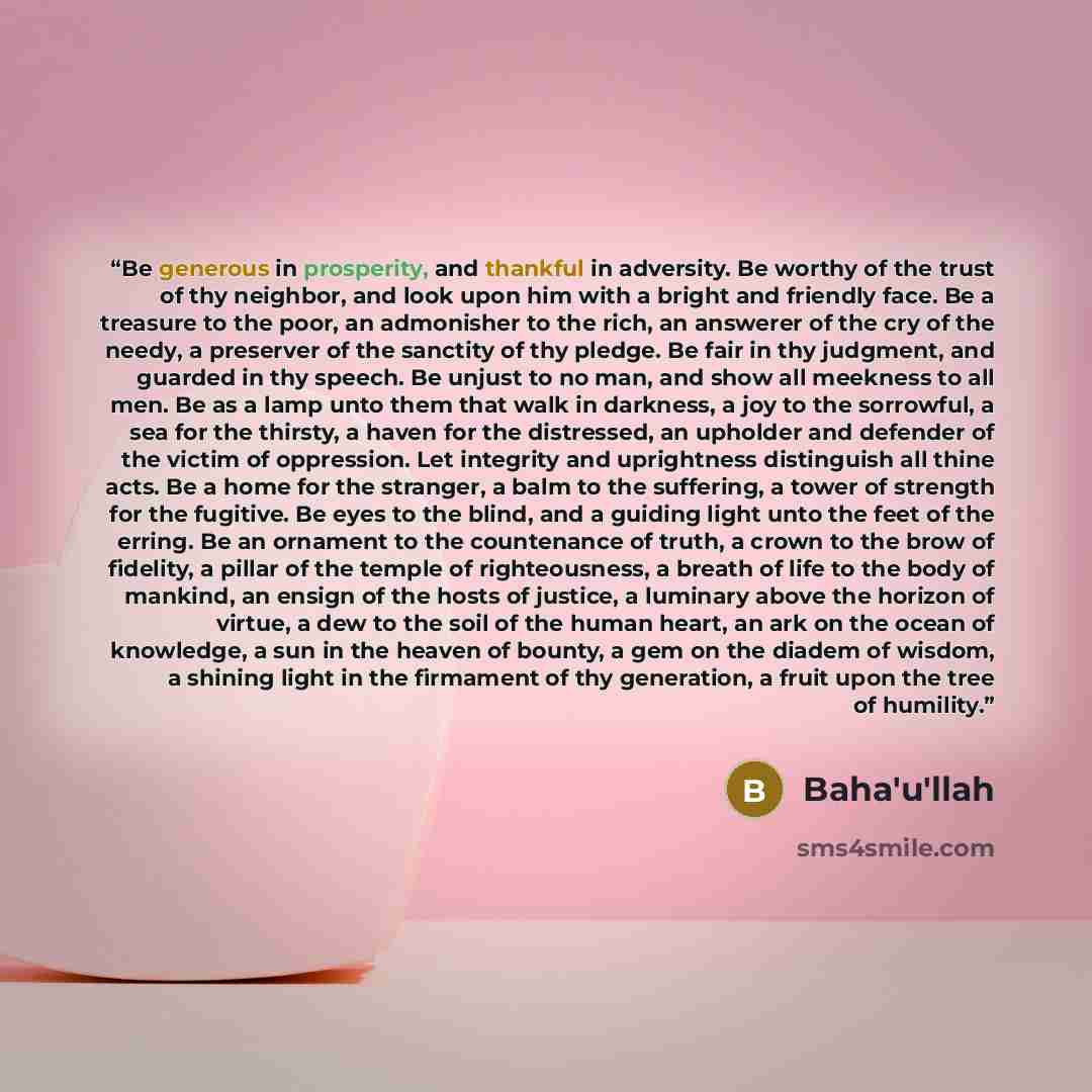 “Be generous in prosperity, and thankful in adversity. Be worthy of the trust of thy neighbor, and look upon him with a bright and friendly face. Be a treasure to the poor, an admonisher to the rich, an answerer of the cry of the needy, a preserver of the sanctity of thy pledge. Be fair in thy…” quote by Baha'u'llah