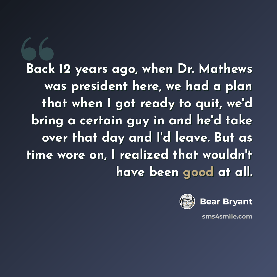 “Back 12 years ago, when Dr. Mathews was president here, we had a plan that when I got ready to quit, we'd bring a certain guy in and he'd take over that day and I'd leave. But as time wore on, I realized that wouldn't have been good at all.” quote by Bear Bryant