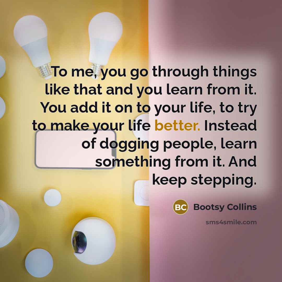 “To me, you go through things like that and you learn from it. You add it on to your life, to try to make your life better. Instead of dogging people, learn something from it. And keep stepping.” quote by Bootsy Collins