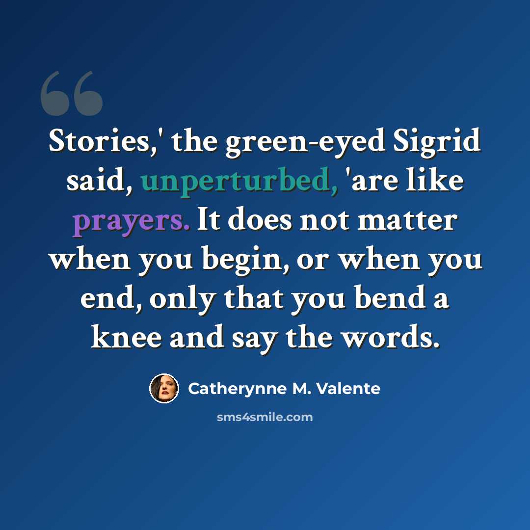 “Stories,' the green-eyed Sigrid said, unperturbed, 'are like prayers. It does not matter when you begin, or when you end, only that you bend a knee and say the words.” quote by Catherynne M. Valente